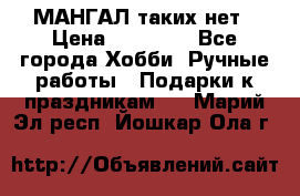 МАНГАЛ таких нет › Цена ­ 40 000 - Все города Хобби. Ручные работы » Подарки к праздникам   . Марий Эл респ.,Йошкар-Ола г.